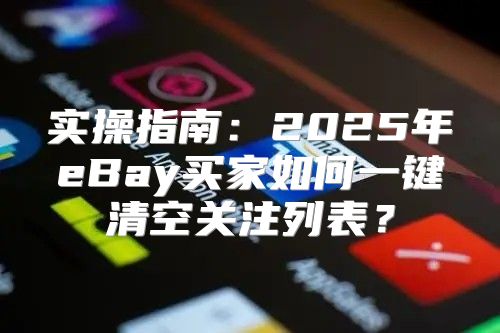 实操指南：2025年eBay买家如何一键清空关注列表？