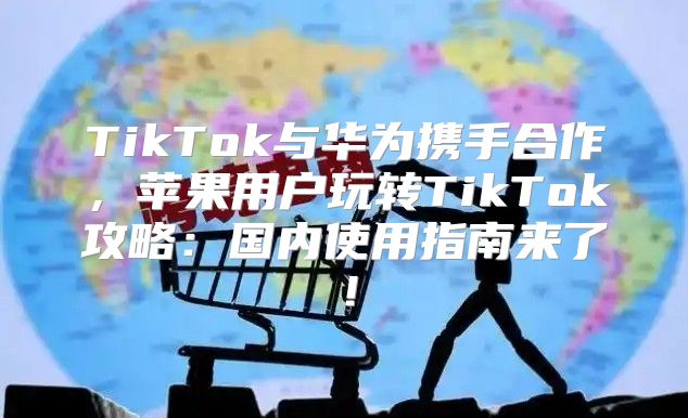 TikTok与华为携手合作，苹果用户玩转TikTok攻略：国内使用指南来了！