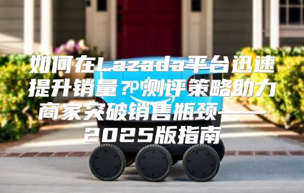 如何在Lazada平台迅速提升销量？测评策略助力商家突破销售瓶颈——2025版指南