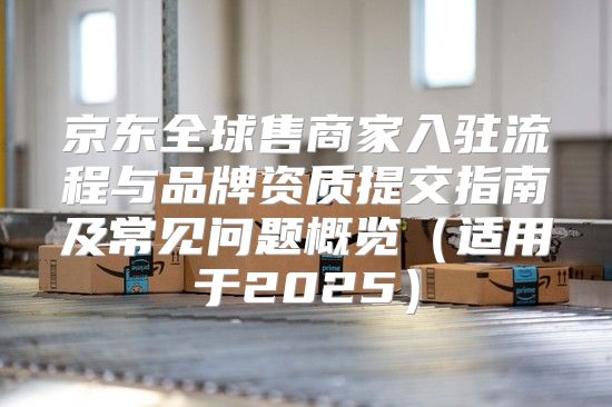 京东全球售商家入驻流程与品牌资质提交指南及常见问题概览适用于2025