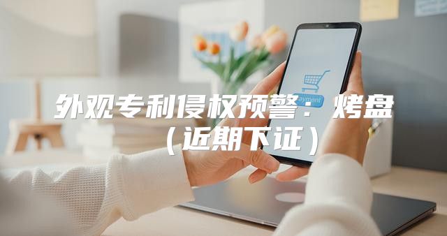 外观专利侵权预警：烤盘近期下证