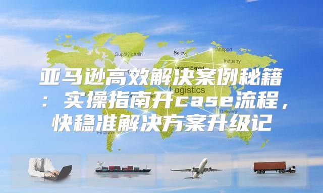 亚马逊高效解决案例秘籍：实操指南开case流程，快稳准解决方案升级记