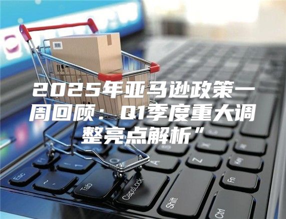 2025年亚马逊政策一周回顾：Q1季度重大调整亮点解析”