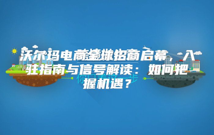 沃尔玛电商全球招商启幕，入驻指南与信号解读：如何把握机遇？