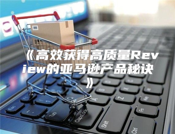 高效获得高质量Review的亚马逊产品秘诀