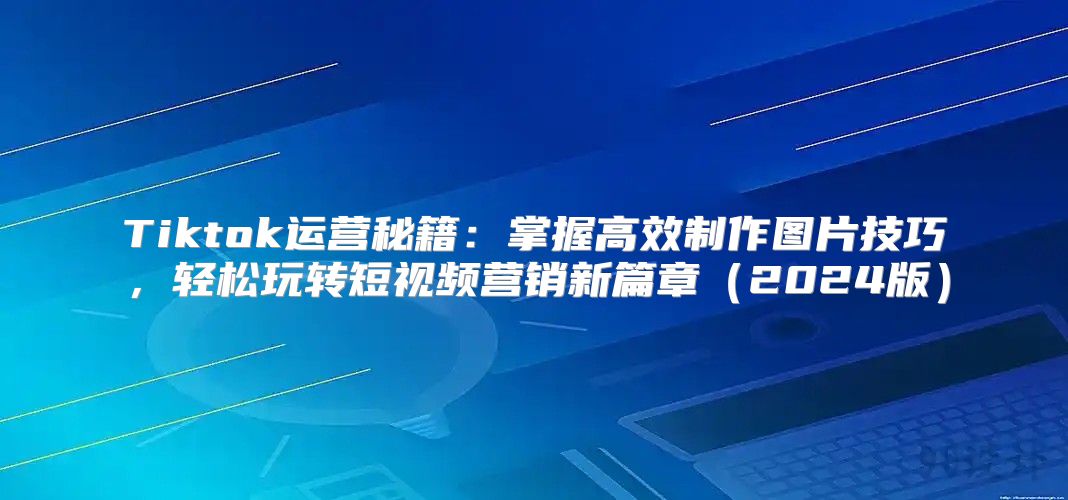 Tiktok运营秘籍：掌握高效制作图片技巧，轻松玩转短视频营销新篇章2025版