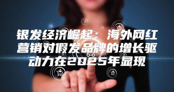 银发经济崛起：海外网红营销对假发品牌的增长驱动力在2025年显现