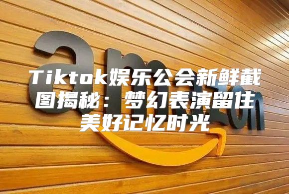 Tiktok娱乐公会新鲜截图揭秘：梦幻表演留住美好记忆时光