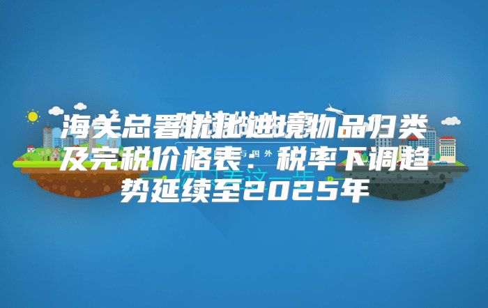海关总署优化进境物品归类及完税价格表：税率下调趋势延续至2025年
