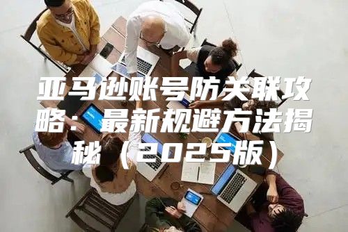 亚马逊账号防关联攻略：最新规避方法揭秘2025版