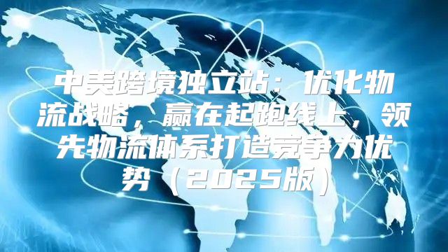 中美跨境独立站：优化物流战略，赢在起跑线上，领先物流体系打造竞争力优势2025版
