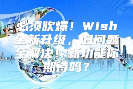 必须吹爆！Wish全新升级，旧问题全解决！新功能你期待吗？