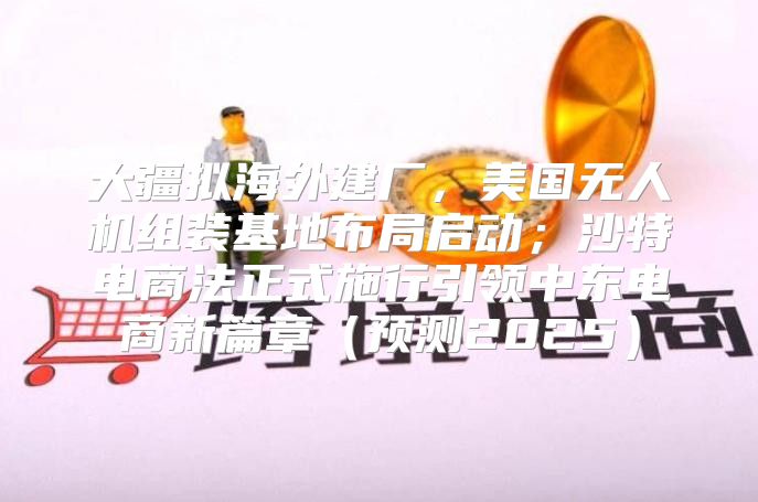 大疆拟海外建厂，美国无人机组装基地布局启动；沙特电商法正式施行引领中东电商新篇章预测2025