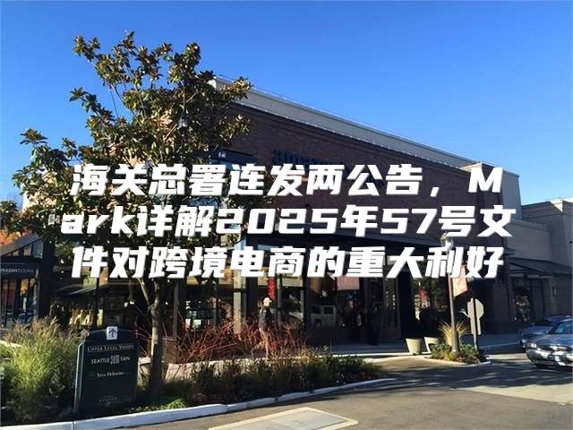 海关总署连发两公告，Mark详解2025年57号文件对跨境电商的重大利好