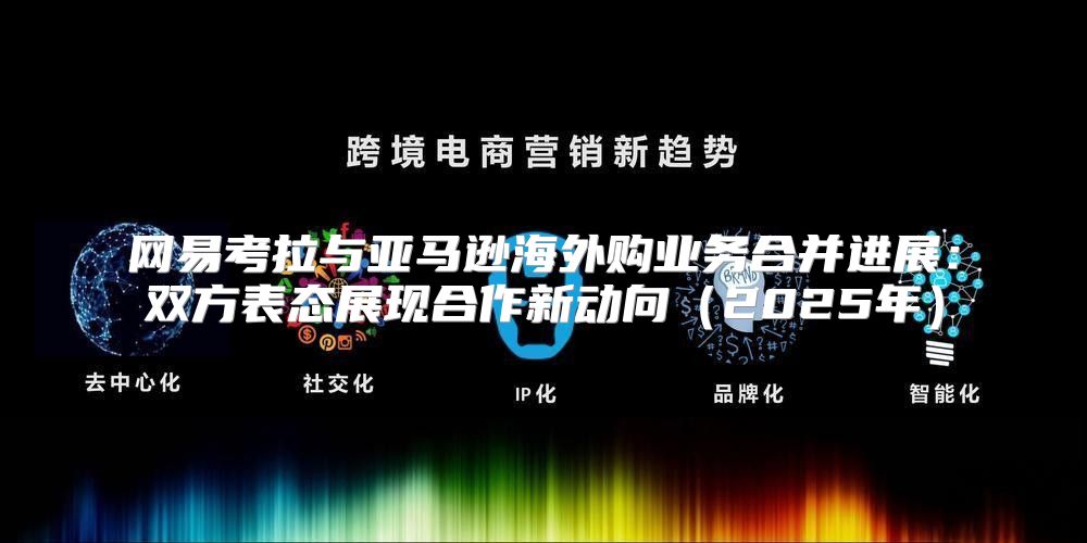 网易考拉与亚马逊海外购业务合并进展：双方表态展现合作新动向2025年