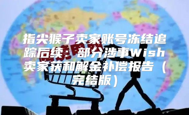 指尖猴子卖家账号冻结追踪后续：部分涉事Wish卖家获和解金补偿报告完结版