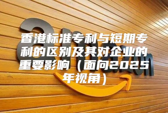香港标准专利与短期专利的区别及其对企业的重要影响面向2025年视角