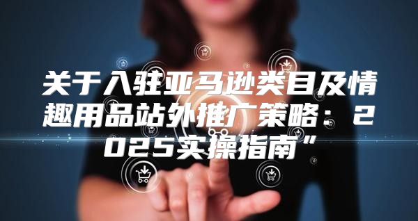 关于入驻亚马逊类目及情趣用品站外推广策略：2025实操指南”