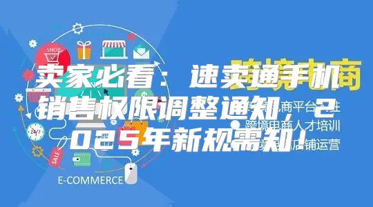 卖家必看：速卖通手机销售权限调整通知，2025年新规需知！