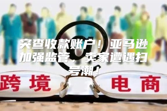 突查收款账户！亚马逊加强监管，卖家遭遇扫号潮！