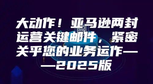 大动作！亚马逊两封运营关键邮件，紧密关乎您的业务运作——2025版
