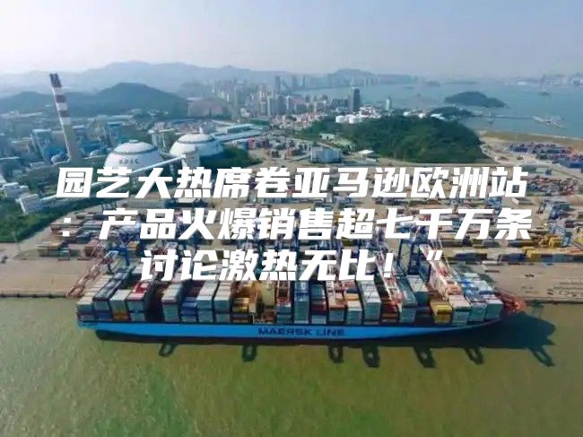 园艺大热席卷亚马逊欧洲站：产品火爆销售超七千万条讨论激热无比！”