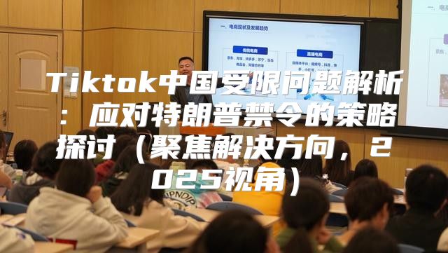 Tiktok中国受限问题解析：应对特朗普禁令的策略探讨聚焦解决方向，2025视角