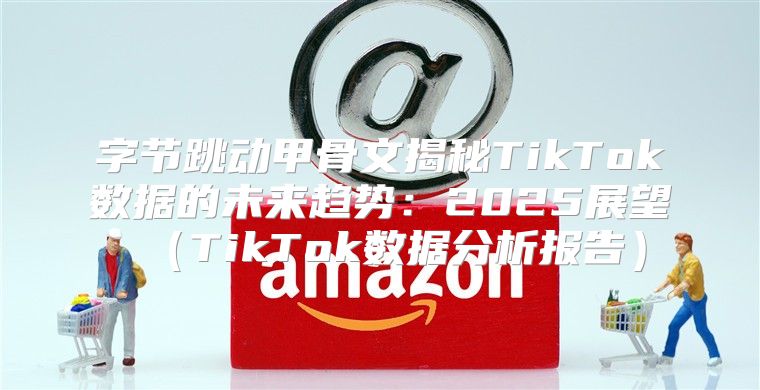 字节跳动甲骨文揭秘TikTok数据的未来趋势：2025展望TikTok数据分析报告