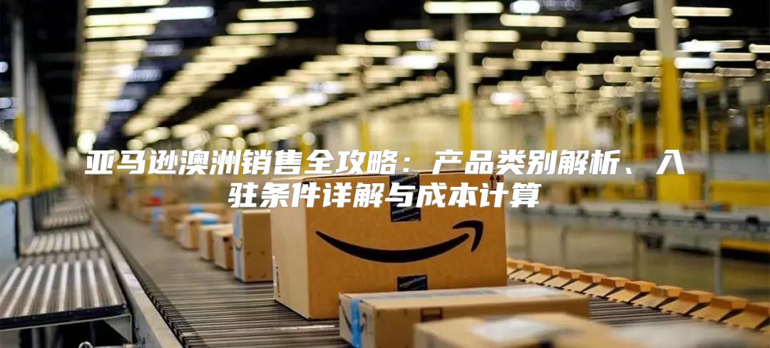 亚马逊澳洲销售全攻略：产品类别解析、入驻条件详解与成本计算