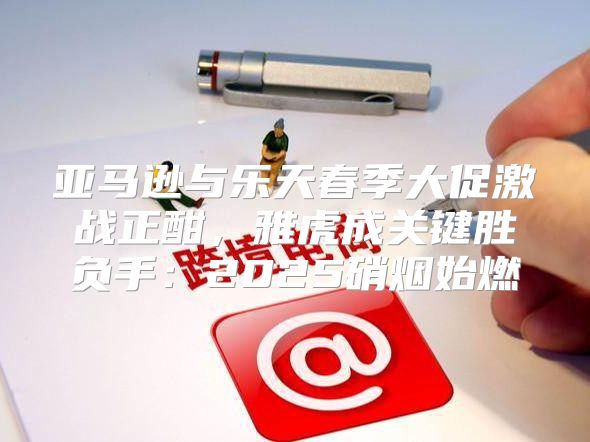 亚马逊与乐天春季大促激战正酣，雅虎成关键胜负手：2025硝烟始燃