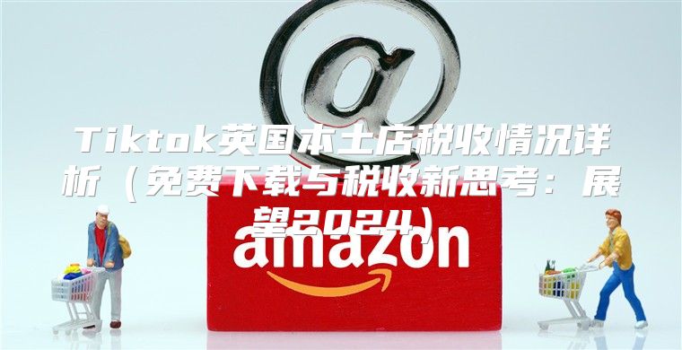 Tiktok英国本土店税收情况详析免费下载与税收新思考：展望2025