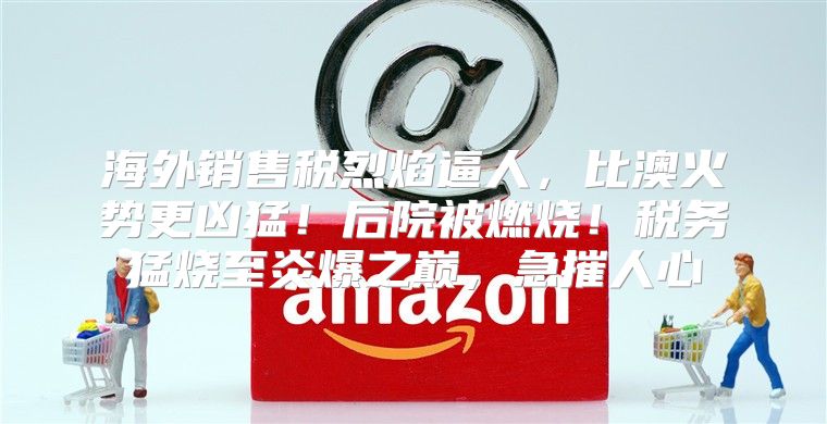 海外销售税烈焰逼人，比澳火势更凶猛！后院被燃烧！税务猛烧至炎爆之巅，急摧人心