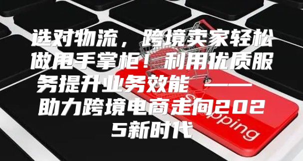 选对物流，跨境卖家轻松做甩手掌柜！利用优质服务提升业务效能 —— 助力跨境电商走向2025新时代
