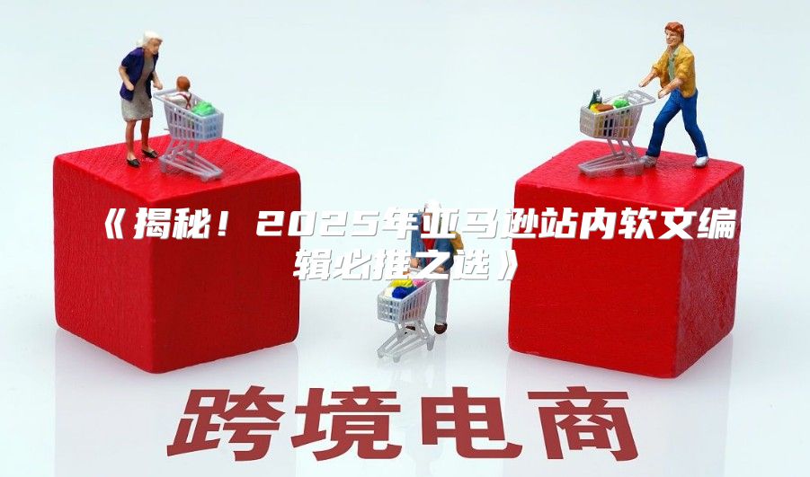 揭秘！2025年亚马逊站内软文编辑必推之选