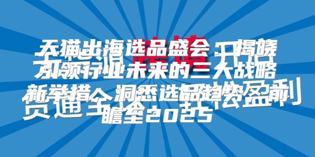 天猫出海选品盛会：揭晓引领行业未来的三大战略新举措，洞悉选品趋势，前瞻至2025
