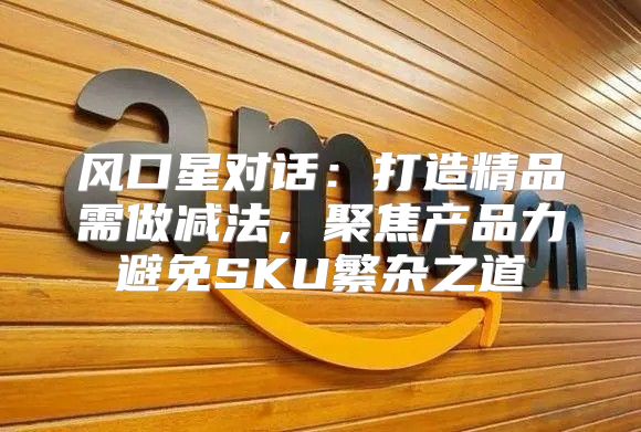 风口星对话：打造精品需做减法，聚焦产品力避免SKU繁杂之道