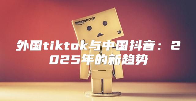 外国tiktok与中国抖音：2025年的新趋势
