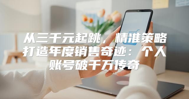 从三千元起跳，精准策略打造年度销售奇迹：个人账号破千万传奇