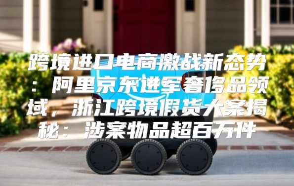 跨境进口电商激战新态势：阿里京东进军奢侈品领域，浙江跨境假货大案揭秘：涉案物品超百万件