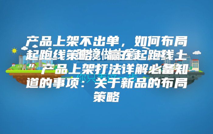 产品上架不出单，如何布局起跑线策略？赢在起跑线上”产品上架打法详解必备知道的事项：关于新品的布局策略