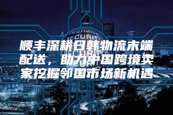 顺丰深耕日韩物流末端配送，助力中国跨境卖家挖掘邻国市场新机遇