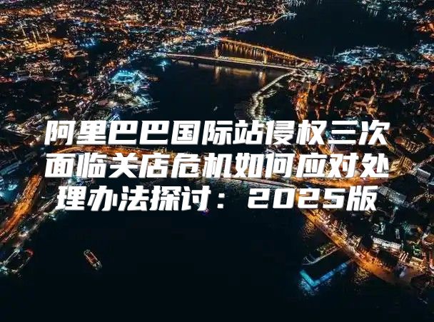 阿里巴巴国际站侵权三次面临关店危机如何应对处理办法探讨：2025版
