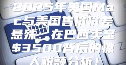2025年美国Mac与美国售价价差悬殊：在巴西卖至$3500背后的惊人税额分析！