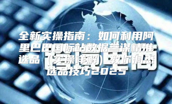 全新实操指南：如何利用阿里巴巴国际站数据参谋精准选品实操详解教你洞悉选品技巧2025