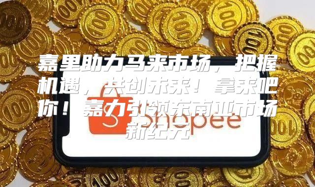 嘉里助力马来市场，把握机遇，共创未来！拿来吧你！嘉力引领东南亚市场新纪元