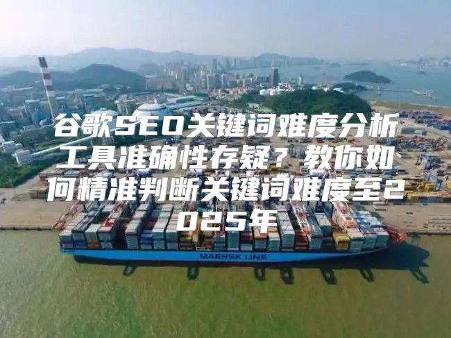 谷歌SEO关键词难度分析工具准确性存疑？教你如何精准判断关键词难度至2025年