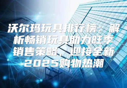 沃尔玛玩具排行榜：解析畅销玩具助力旺季销售策略，迎接全新2025购物热潮