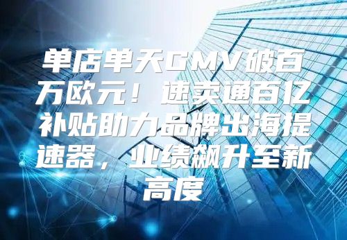 单店单天GMV破百万欧元！速卖通百亿补贴助力品牌出海提速器，业绩飙升至新高度
