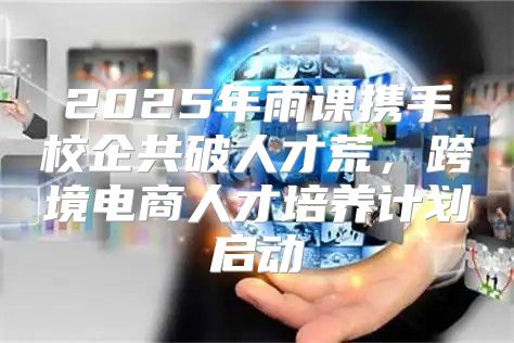 2025年雨课携手校企共破人才荒，跨境电商人才培养计划启动
