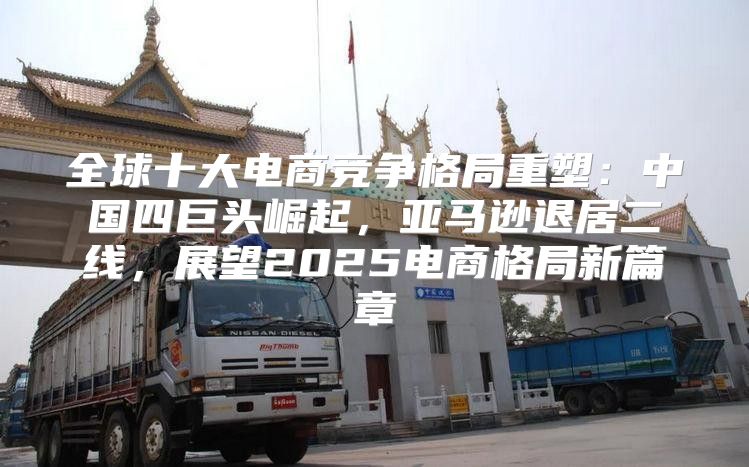 全球十大电商竞争格局重塑：中国四巨头崛起，亚马逊退居二线，展望2025电商格局新篇章